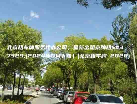 北京租车牌服务代办公司，最新出租京牌租金(2024年11月下旬）(北京租车牌 2020)