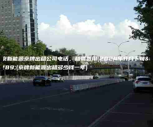 北京新能源京牌出租公司电话，租赁费用(2024年11月下旬）(京牌新能源出租多少钱一年)