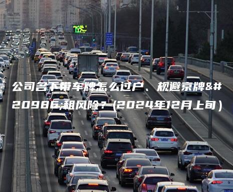 公司名下带车牌怎么过户、规避京牌出租风险？(2024年12月上旬）