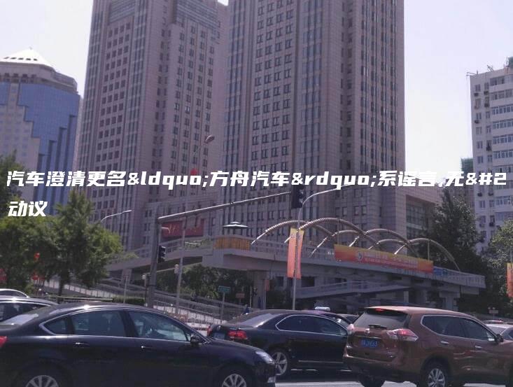 哪吒汽车澄清更名“方舟汽车”系谣言,无任何动议