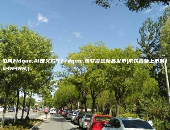 迈向“AI定义汽车”,东软睿驰新品发布(东软睿驰上市时间)