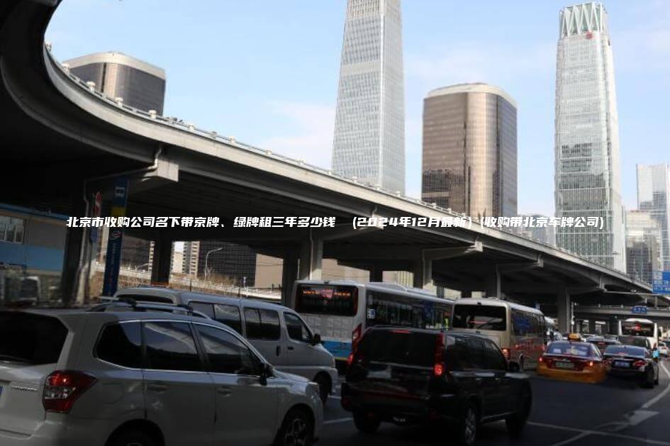 北京市收购公司名下带京牌、绿牌租三年多少钱  (2024年12月最新）(收购带北京车牌公司)