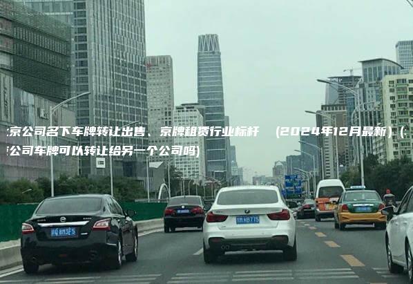 北京公司名下车牌转让出售、京牌租赁行业标杆  (2024年12月最新）(北京公司车牌可以转让给另一个公司吗)
