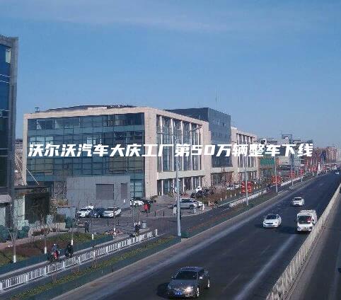 沃尔沃汽车大庆工厂第50万辆整车下线
