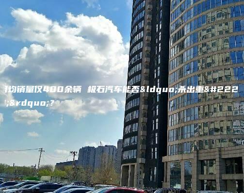 月均销量仅400余辆 极石汽车能否“杀出重围”？