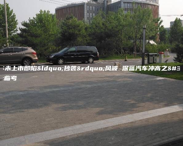 新车未上市即陷“抄袭”风波 深蓝汽车冲高之路临考