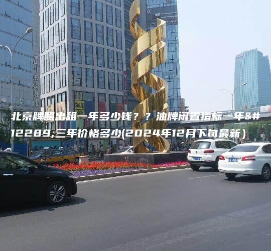 北京牌照出租一年多少钱？？油牌闲置指标一年、三年价格多少(2024年12月下旬最新）