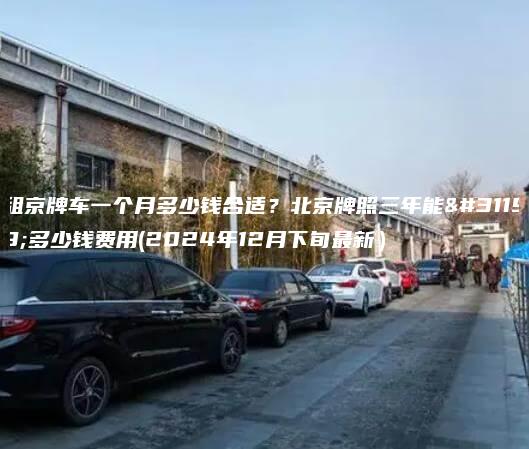 租京牌车一个月多少钱合适？北京牌照三年能租多少钱费用(2024年12月下旬最新）