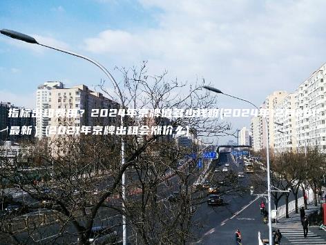 京牌指标出租费用？2024年京牌值多少钱呀(2024年12月下旬最新）(2021年京牌出租会涨价么)