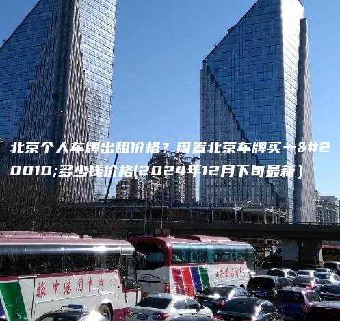 北京个人车牌出租价格？闲置北京车牌买一个多少钱价格(2024年12月下旬最新）