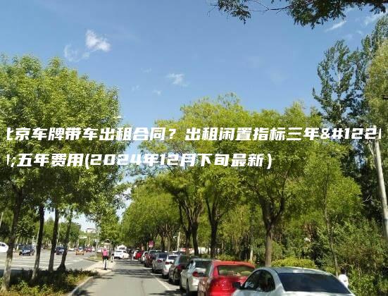 北京车牌带车出租合同？出租闲置指标三年、五年费用(2024年12月下旬最新）
