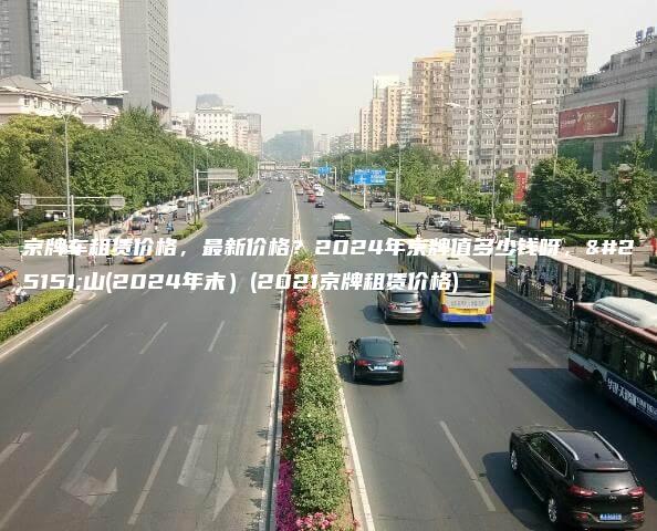 京牌车租赁价格，最新价格？2024年京牌值多少钱呀，房山(2024年末）(2021京牌租赁价格)