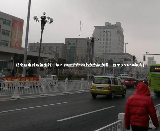 北京租电牌照多少钱一年？闲置京牌转让出售多少钱，昌平(2024年末）