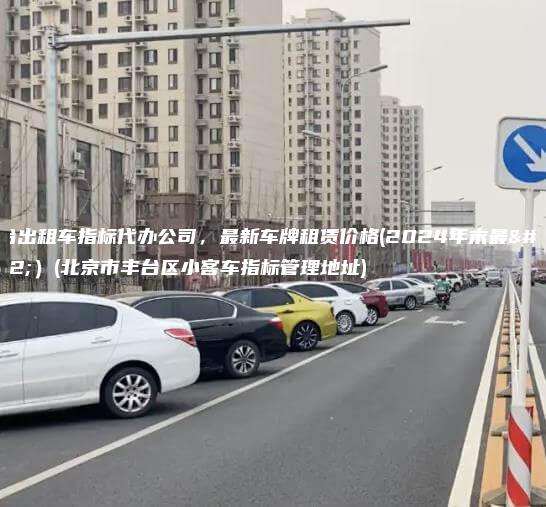 丰台出租车指标代办公司，最新车牌租赁价格(2024年末最新）(北京市丰台区小客车指标管理地址)