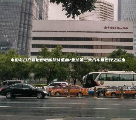 本田与日产要抱团取暖探讨整合?全球第三大汽车集团呼之欲出