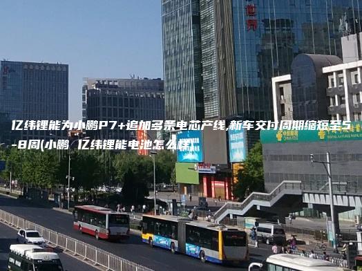 亿纬锂能为小鹏P7+追加多条电芯产线,新车交付周期缩短至5-8周(小鹏 亿纬锂能电池怎么样)
