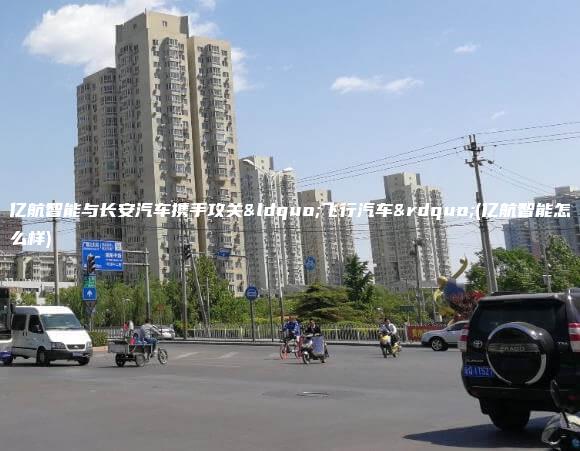 亿航智能与长安汽车携手攻关“飞行汽车”(亿航智能怎么样)