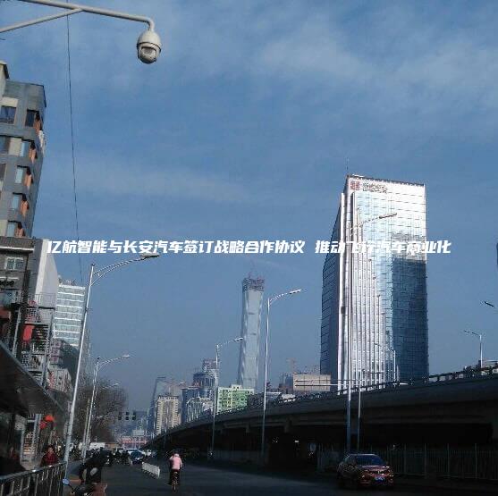 亿航智能与长安汽车签订战略合作协议 推动飞行汽车商业化