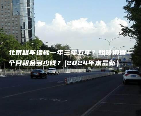 北京租车指标一年三年五年？租赁闲置一个月租金多少钱？(2024年末最新）