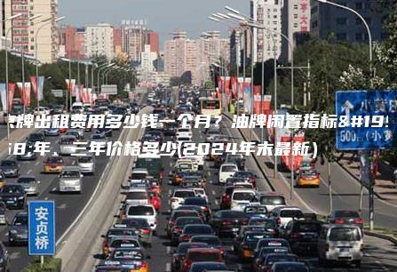 京牌出租费用多少钱一个月？油牌闲置指标一年、三年价格多少(2024年末最新）