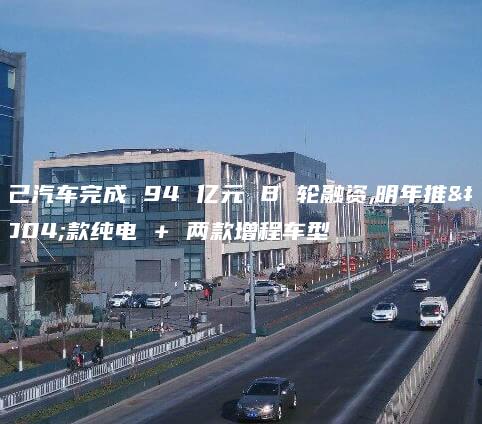 智己汽车完成 94 亿元 B 轮融资,明年推两款纯电 + 两款增程车型