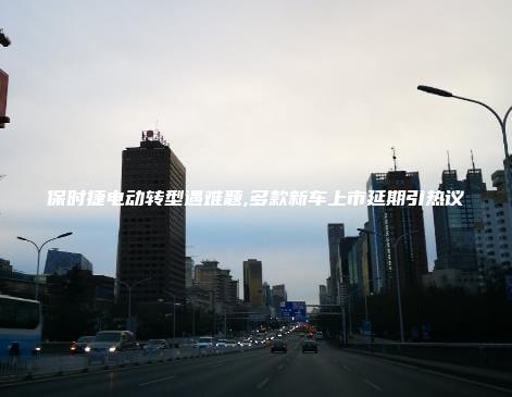 保时捷电动转型遇难题,多款新车上市延期引热议