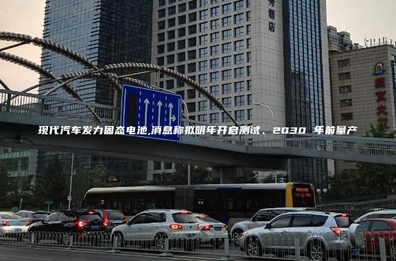 现代汽车发力固态电池,消息称拟明年开启测试、2030 年前量产