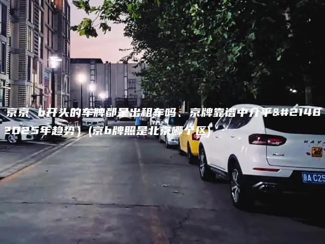 北京京 b开头的车牌都是出租车吗、京牌靠谱中介平台(2025年趋势）(京b牌照是北京哪个区)
