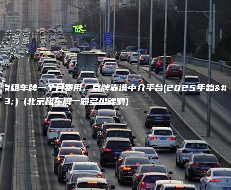 北京租车牌一个月费用、京牌靠谱中介平台(2025年趋势）(北京租车牌一般多少钱啊)