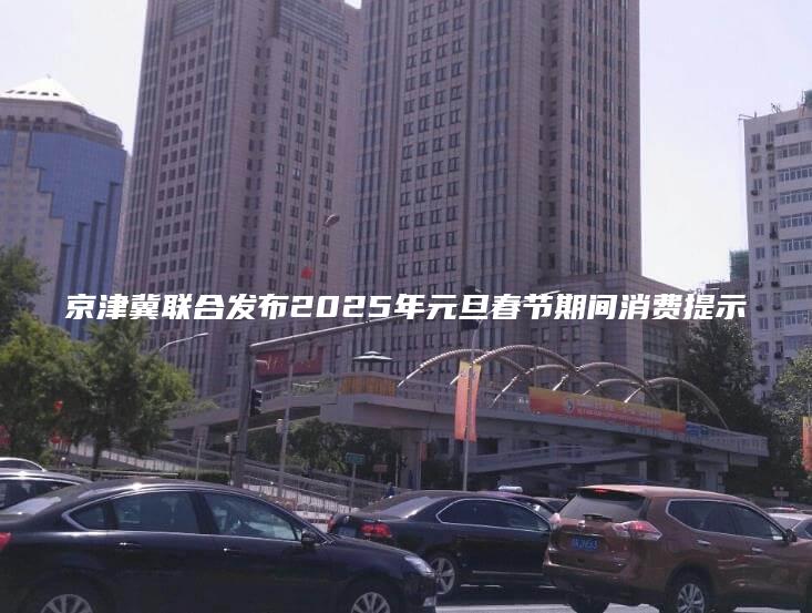 京津冀联合发布2025年元旦春节期间消费提示