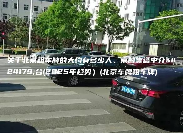 关于北京租车牌的大约有多少人、京牌靠谱中介平台(2025年趋势）(北京车牌租车牌)