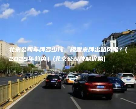 北京公司车牌多少钱、规避京牌出租风险？(2025年趋势）(北京公司牌照价格)