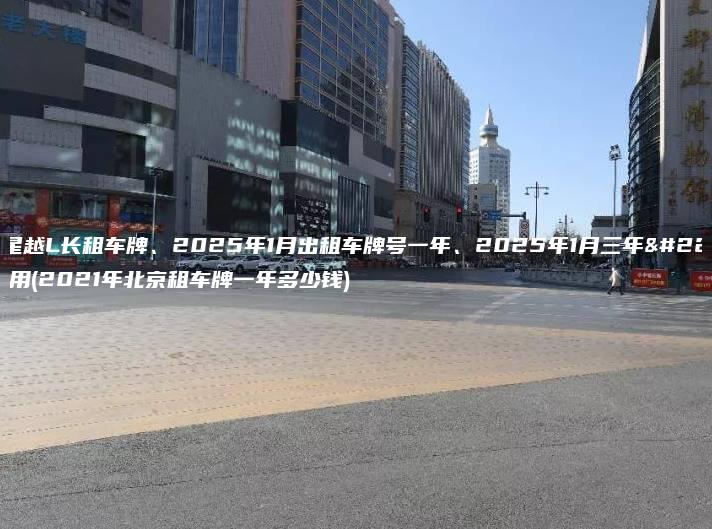 北京星越L长租车牌、2025年1月出租车牌号一年、2025年1月三年多少费用(2021年北京租车牌一年多少钱)