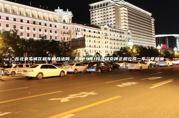 在北京东城区租车牌合法吗、2025年1月出租京牌正规公司一年三年租金