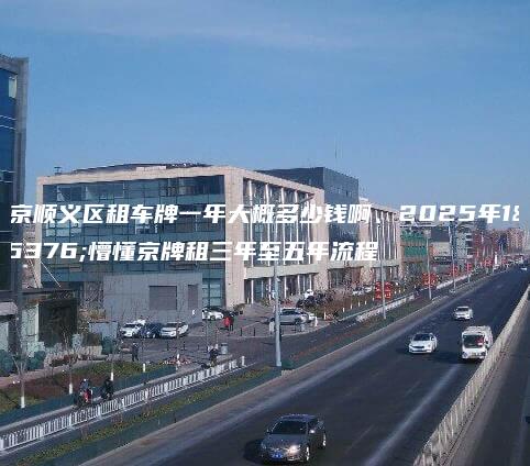 北京顺义区租车牌一年大概多少钱啊、2025年1月懵懂京牌租三年至五年流程