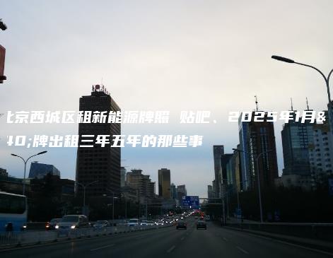 在北京西城区租新能源牌照 贴吧、2025年1月京牌出租三年五年的那些事