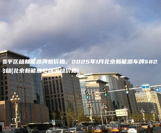 北京昌平区租新能源牌照价格、2025年1月北京新能源车牌指标出租(北京新能源号牌出租价格)