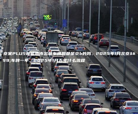 北京宋PLUS新能源市出租车牌照都是京b的吗、2025年1月北京租车牌一年、2025年1月五年什么流程