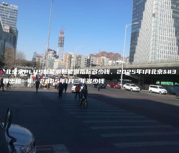 租个北京宋PLUS新能源新能源指标多少钱、2025年1月北京车牌出租一年、2025年1月三年多少钱