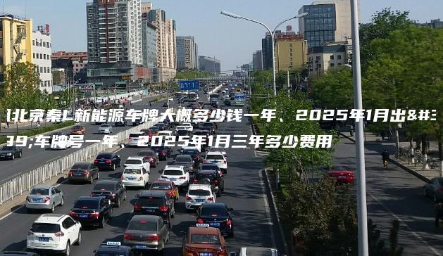 租北京秦L新能源车牌大概多少钱一年、2025年1月出租车牌号一年、2025年1月三年多少费用