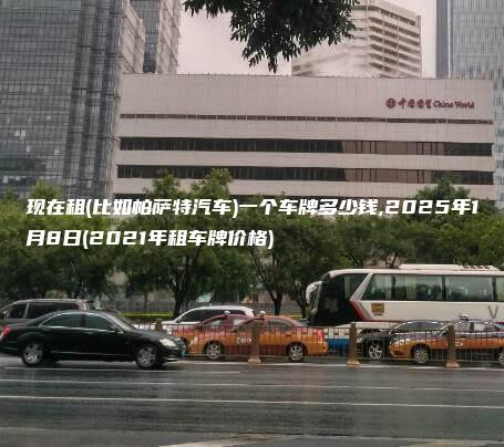 现在租(比如帕萨特汽车)一个车牌多少钱,2025年1月8日(2021年租车牌价格)