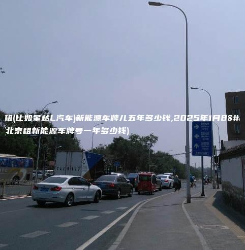 北京租(比如星越L汽车)新能源车牌儿五年多少钱,2025年1月8日(北京租新能源车牌号一年多少钱)