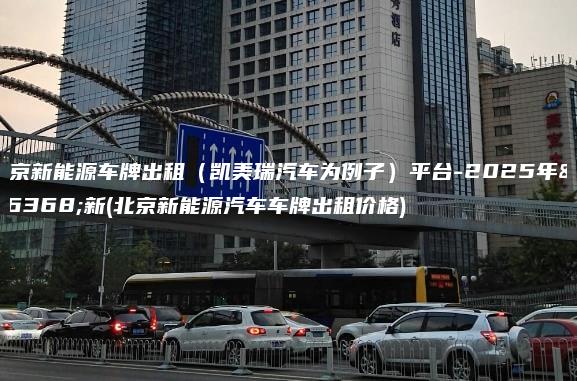 北京新能源车牌出租（凯美瑞汽车为例子）平台-2025年最新(北京新能源汽车车牌出租价格)