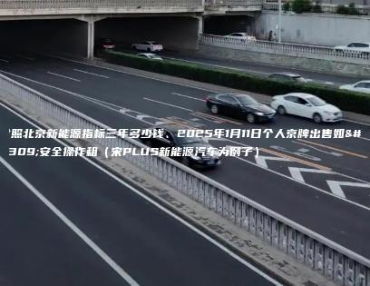 对照北京新能源指标三年多少钱、2025年1月11日个人京牌出售如何安全操作租（宋PLUS新能源汽车为例子）