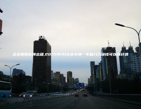 北京朝阳京牌出租,2025年1月北京车牌一年租几万块钱可以吗轩逸