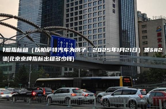 北京牌照指标租（以帕萨特汽车为例子，2025年1月21日）赁京牌出租(北京京牌指标出租多少钱)