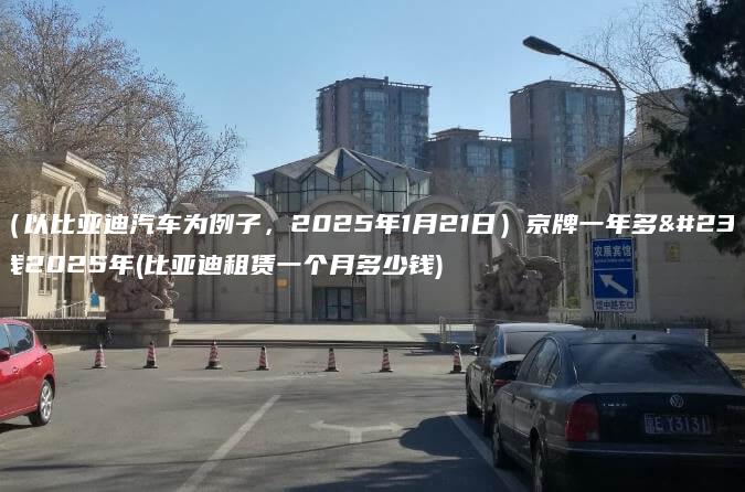 租（以比亚迪汽车为例子，2025年1月21日）京牌一年多少钱2025年(比亚迪租赁一个月多少钱)