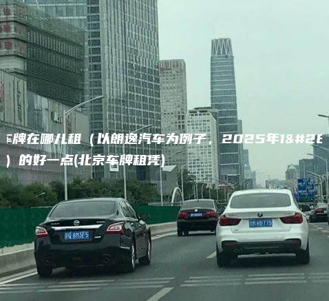 北京车牌在哪儿租（以朗逸汽车为例子，2025年1月最新）的好一点(北京车牌租凭)