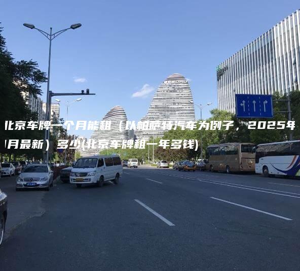 北京车牌一个月能租（以帕萨特汽车为例子，2025年1月最新）多少(北京车牌租一年多钱)