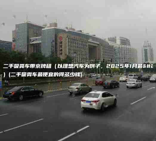 北京二手吸粪车带京牌租（以理想汽车为例子，2025年1月最新）(二手吸粪车最便宜的得多少钱)